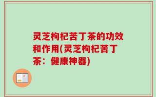 灵芝枸杞苦丁茶的功效和作用(灵芝枸杞苦丁茶：健康神器)