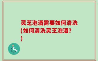 灵芝泡酒需要如何清洗(如何清洗灵芝泡酒？)