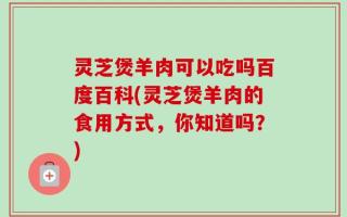 灵芝煲羊肉可以吃吗百度百科(灵芝煲羊肉的食用方式，你知道吗？)