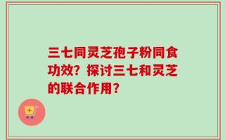 三七同灵芝孢子粉同食功效？探讨三七和灵芝的联合作用？