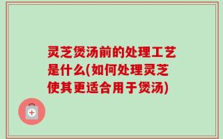 灵芝煲汤前的处理工艺是什么(如何处理灵芝使其更适合用于煲汤)