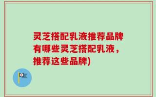 灵芝搭配乳液推荐品牌有哪些灵芝搭配乳液，推荐这些品牌)
