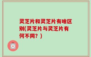 灵芝片和灵芝片有啥区别(灵芝片与灵芝片有何不同？)