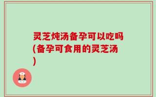 灵芝炖汤备孕可以吃吗(备孕可食用的灵芝汤)