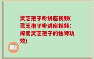 灵芝孢子粉讲座视频(灵芝孢子粉讲座视频：探索灵芝孢子的独特功效)