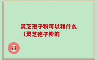 灵芝孢子粉可以和什么（灵芝孢子粉的