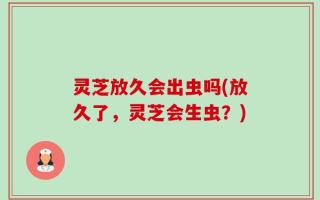 灵芝放久会出虫吗(放久了，灵芝会生虫？)
