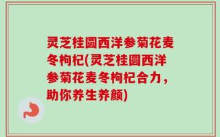 灵芝桂圆西洋参菊花麦冬枸杞(灵芝桂圆西洋参菊花麦冬枸杞合力，助你养生养颜)