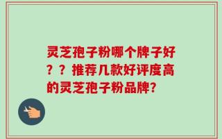 灵芝孢子粉哪个牌子好？？推荐几款好评度高的灵芝孢子粉品牌？