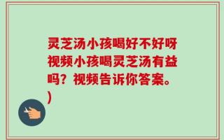 灵芝汤小孩喝好不好呀视频小孩喝灵芝汤有益吗？视频告诉你答案。)