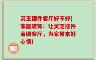 灵芝摆件客厅好不好(家居装饰：让灵芝摆件点缀客厅，为家带来好心情)