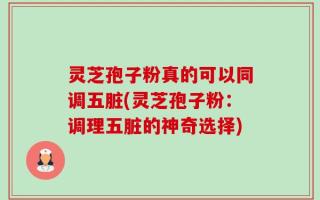 灵芝孢子粉真的可以同调五脏(灵芝孢子粉：调理五脏的神奇选择)