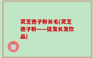 灵芝孢子粉长毛(灵芝孢子粉——促发长发饮品)