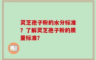 灵芝孢子粉的水分标准？了解灵芝孢子粉的质量标准？