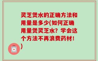 灵芝煲水的正确方法和用量是多少(如何正确用量煲灵芝水？学会这个方法不再浪费药材！)