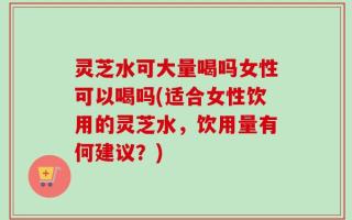 灵芝水可大量喝吗女性可以喝吗(适合女性饮用的灵芝水，饮用量有何建议？)