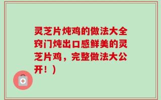 灵芝片炖鸡的做法大全窍门炖出口感鲜美的灵芝片鸡，完整做法大公开！)