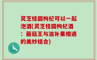 灵芝桂圆枸杞可以一起泡酒(灵芝桂圆枸杞酒：菌菇王与滋补果相遇的美妙组合)