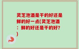 灵芝泡酒是干的好还是鲜的好一点(灵芝泡酒：鲜的好还是干的好？)