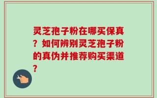 灵芝孢子粉在哪买保真？如何辨别灵芝孢子粉的真伪并推荐购买渠道？