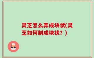 灵芝怎么弄成块状(灵芝如何制成块状？)