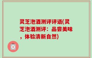 灵芝泡酒测评评语(灵芝泡酒测评：品尝美味，体验清新自然)