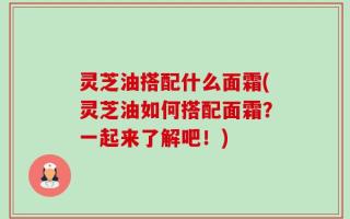灵芝油搭配什么面霜(灵芝油如何搭配面霜？一起来了解吧！)