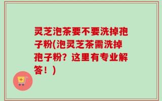 灵芝泡茶要不要洗掉孢子粉(泡灵芝茶需洗掉孢子粉？这里有专业解答！)