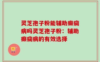 灵芝孢子粉能辅助癫痫病吗灵芝孢子粉：辅助癫痫病的有效选择