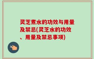 灵芝煮水的功效与用量及禁忌(灵芝水的功效、用量及禁忌事项)