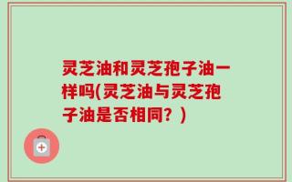 灵芝油和灵芝孢子油一样吗(灵芝油与灵芝孢子油是否相同？)