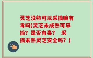灵芝没熟可以采摘嘛有毒吗(灵芝未成熟可采摘？是否有毒？  采摘未熟灵芝安全吗？)