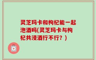 灵芝玛卡和枸杞能一起泡酒吗(灵芝玛卡与枸杞共浸酒行不行？)