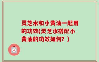 灵芝水和小黄油一起用的功效(灵芝水搭配小黄油的功效如何？)