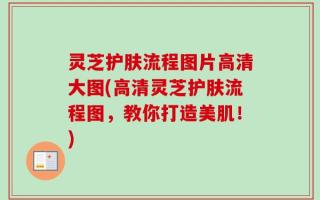 灵芝护肤流程图片高清大图(高清灵芝护肤流程图，教你打造美肌！)
