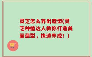 灵芝怎么养出造型(灵芝种植达人教你打造美丽造型，快速养成！)