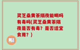 灵芝桑黄茶隔夜能喝吗有毒吗(灵芝桑黄茶隔夜是否有毒？是否适宜食用？)