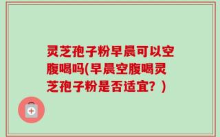 灵芝孢子粉早晨可以空腹喝吗(早晨空腹喝灵芝孢子粉是否适宜？)
