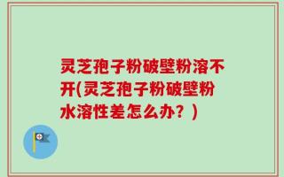 灵芝孢子粉破壁粉溶不开(灵芝孢子粉破壁粉水溶性差怎么办？)