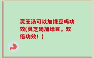 灵芝汤可以加绿豆吗功效(灵芝汤加绿豆，双倍功效！)