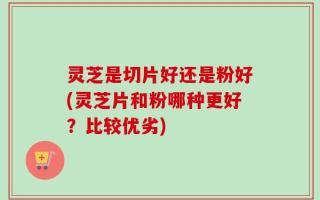 灵芝是切片好还是粉好(灵芝片和粉哪种更好？比较优劣)