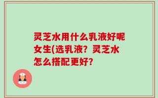灵芝水用什么乳液好呢女生(选乳液？灵芝水怎么搭配更好？