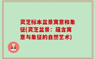 灵芝标本盆景寓意和象征(灵芝盆景：蕴含寓意与象征的自然艺术)