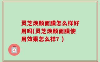 灵芝焕颜面膜怎么样好用吗(灵芝焕颜面膜使用效果怎么样？)
