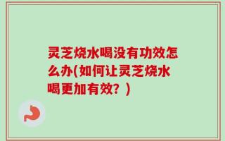 灵芝烧水喝没有功效怎么办(如何让灵芝烧水喝更加有效？)