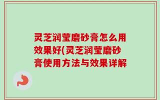 灵芝润莹磨砂膏怎么用效果好(灵芝润莹磨砂膏使用方法与效果详解