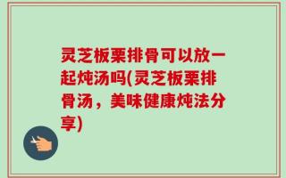 灵芝板栗排骨可以放一起炖汤吗(灵芝板栗排骨汤，美味健康炖法分享)