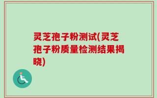 灵芝孢子粉测试(灵芝孢子粉质量检测结果揭晓)