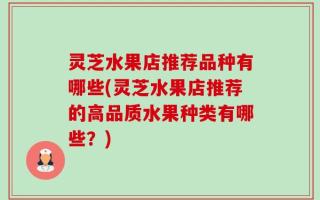 灵芝水果店推荐品种有哪些(灵芝水果店推荐的高品质水果种类有哪些？)