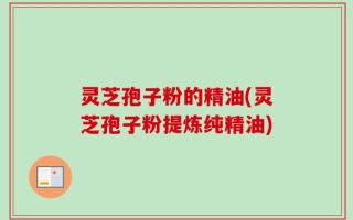 灵芝孢子粉的精油(灵芝孢子粉提炼纯精油)